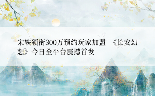 宋轶领衔300万预约玩家加盟  《长安幻想》今日全平台震撼首发